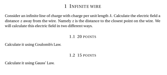 INFINITE WIRE Consider an infinite line of charge with charge per unit length A. Calculate the electric field a distance z away from the wire. Namely z is the distance to the closest point on the wire. We will calculate this electric field in two different ways. 1.1 20 POINTS Calculate it using Coulombs Law. 1.2 15 POINTS Calculate it using Gauss Law.