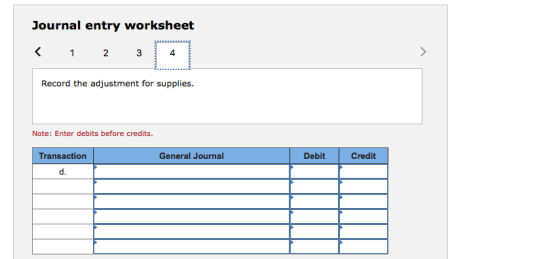 Journal entry worksheet 4 Record the adjustment for supplies. Note: Enter debits before credits. Transaction General Journal Debit Credit