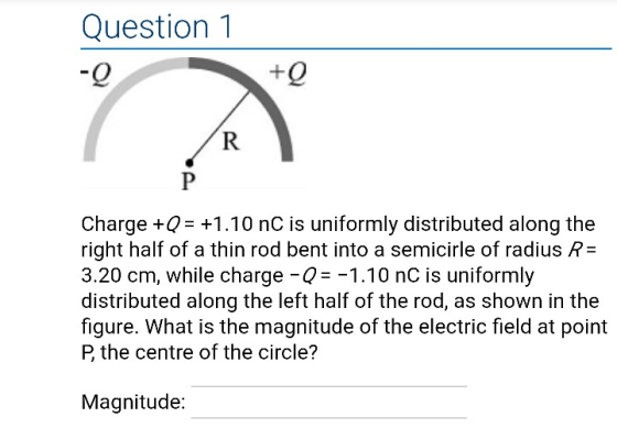 Question1 Charge +Q +1.10 nC is uniformly distributed along the right half of a thin rod bent into a semicirle of radius R- 3.20 cm, while charge Q1.10 nC is uniformly distributed along the left half of the rod, as shown in the figure. What is the magnitude of the electric field at point P the centre of the circle? Magnitude: