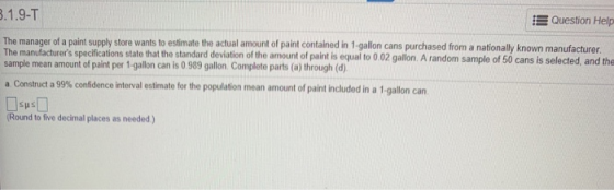 Question Help The manager of a paint supply store wants to estimate the actual amount of paint contained in 1-gallon cans purchased from a nationally known manufacturer The manufacturers specifications state that the standard deviation of the amount of paint is equal to 0.02 gallon. A random sample of 50 cans is selected, and the sample mean amount of paint per 1-gallon can is 0 989 gallon Complete parts (a) through (d) a Construct a 99% confidence interval estimate for the population mean amount of paint iduded in a 1-gallon can. Round to five decimal places as needed)
