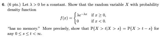 6, (6 pts.) Let > 0 be a constant. Show that the random variable X with probability density function f(x) = 0 If x < 0. has no memory. More precisely, show that P(X > t|X > s} = P(X > t-s) for any 0 s t< oo.