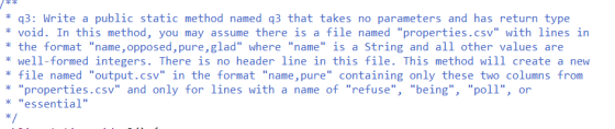 *q3: Write a public static method named q3 that takes no parameters and has return type void. In this method, you may assume there is a file named properties.csv with lines in the format name, opposed, pure,glad where name is a String and all other values are well-formed integers. There is no header line in this file. This method will create a new * file named output.csv in the format name, pure containing only these two columns from properties.csv and only for lines with a name of refuse, being, poll, or essential