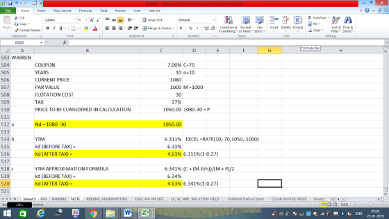Home nert Page Layout Formulas Data Review View dd-Ins s Cut aCopy Σ AutoSum ー E ゴWrap Text в 1 프 . Ej-., Δ. : rーー 逻锂函Merge & Center. $, % , 弼,8 Conditional Format eCell Insert Delete Format Paste Sort &Find & 2 ClearFe Select Edting Format Painter Formatting, as Table w styles. ▼ ㆆ ▼ Clipboard Alignment Number Cells G520 Formula Bar 503 WARREN 504 505 506 507 508 509 510 511 512 a 513 514 b 515 516 517 518 C 519 520 521 COUPON YEARS CURRENT PRICE PAR VALUE FLOTATION COST TAX PRICE TO BE CONSIDERED IN CALCULATION 7.00% C-70 10 n-10 1080 1000 M-1000 30 27% 1050.00 1080-30 P Nd 1080-30 1050.00 YTM kd (BEFORE TAX) Kd (AFTER TAX)- 6.311% EXCEL-RATE(10,-70, 1050,-1000) 6.31% 4.61% 6.311%(1-0.27) 6.341% (C + (M-P/n))/(M + P)/2 YTM APPROXIMATION FORMULA kd (BEFORE TAX)- Kd (AFTER TAX)- 6.34% 4.63% 6.341%(1-0.27) ト Sheet2 . AFN BANKING NOTE BIDDING, UNDERWRITING / EUAC AW PM LIFE LP IP MRP INFLATION YIELD WARRANT efund bond . CLEAN INVOICE PRICE /Sheet1 07:34