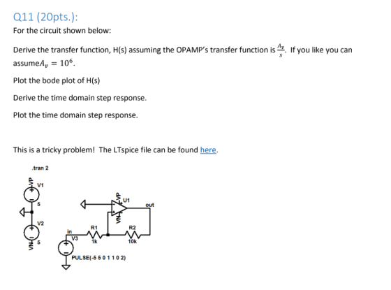 Q11 (20pts.): For the circuit shown below Derive the transfer function, H(s) assuming the OPAMPs transfer function is. If you like you can assumeA 106 Plot the bode plot of H(s) Derive the time domain step response. Plot the time domain step response This is a tricky problem! The LTspice file can be found here. .tran 2 V1 U1 out V2 R1 R2 in V3 1k 10k PULSE(-5 50 1102)