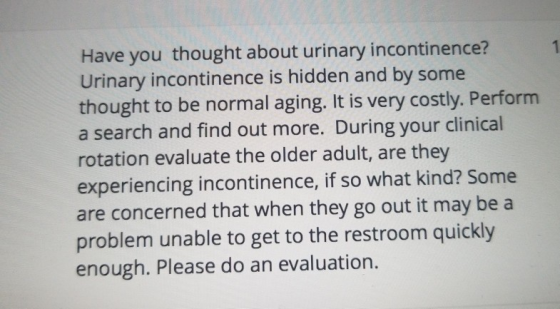 Have you thought about urinary incontinence? Urinary incontinence is hidden and by some thought to be normal aging. It is very costly. Perform a search and find out more. During your clinical rotation evaluate the older adult, are they experiencing incontinence, if so what kind? Some are concerned that when they go out it may be a problem unable to get to the restroom quickly enough. Please do an evaluation.