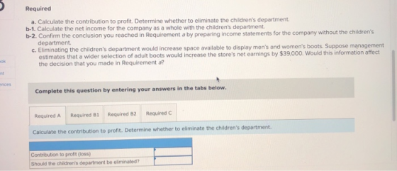 Required a. Calculate the contribution to profit. Determine whether to eliminate the childrens department. b-1. Calculate th