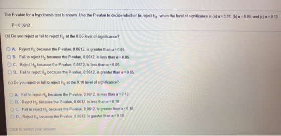 The P-value for a hypothesis test is shown. Use the P-value to decide whether to reject Ho when the level of signif ance is (a) α : 0 01 b o os, and (c) α :0 10 r P 0 0612 (b) Do you reject or fail to reject Ho at the 0.05 level of significance? O A. Reject Ho because the P-value, 0.0612, is greater than a 0.05 O B. Fail to reject Ho because the P-value, 0 0612, is less than α : 0 05. с. Reject Ho because the P-value, 0 0612, is less than 0 05 D. Fail to reject Ho because the P-value, 0 0612, is greater than α:0 05. (c) Do you reject or fail to reject Ho at the 0.10 level of significance? Fail to reject H0 because the P-value, o 0612. is less than α-o 10 B. Reject H0 because the P-value, 0 0612. is less than α-o 10 с. Fail to reject Ho because the P-value, 0 0612, is greater than: 0 10 D. Reject Ho because the P-value, 0 0612, is greater than α-o 10 O A. Click to select your answer