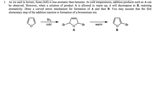 As we said in lecture, furan (left) is less aromatic than benzene. At cold temperatures, addition products such as A can be observed. However, when a solution of product A is allowed to warm up, it will decompose to B, restoring aromaticity. Draw a curved arrow mechanism for formation of A and then B. You may assume that the first elementary step of the addition reaction is formation of a bromonium ion. 1. Br2 cold Br warm