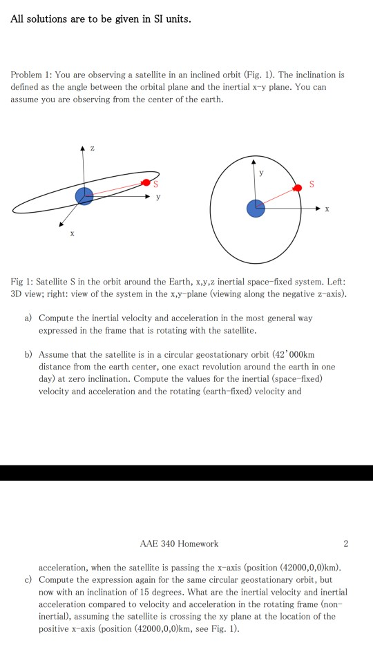 All solutions are to be given in SI units. Problem 1: You are observing a satellite in an inclined orbit (Fig. ). The inclination is defined as the angle between the orbital plane and the inertial x-y plane. You can assume you are observing from the center of the earth. Fig 1: Satellite S in the orbit around the Earth, x,y,z inertial space-fixed system. Left: 3D view; right: view of the system in the x,y-plane (viewing along the negative z-axis). a) Compute the inertial velocity and acceleration in the most general way expressed in the frame that is rotating with the satellite. b) Assume that the satellite is in a circular geostationary orbit (42000km distance from the earth center, one exact revolution around the earth in one day) at zero inclination. Compute the values for the inertial (space-fixed) velocity and acceleration and the rotating (earth-fixed) velocity and AAE 340 Homework acceleration, when the satellite is passing the x-axis (position (42000,0,0)km) c) Compute the expression again for the same circular geostationary orbit but now with an inclination of 15 degrees. What are the inertial velocity and inertial acceleration compared to velocity and acceleration in the rotating frame (non- inertia), assuming the satellite is crossing the xy plane at the location of the positive x-axis (position (42000,0,0)km, see Fig.