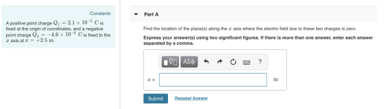 Constants Part A A positive point charge Q1-2.1 x 10-5 C is fixed at the origin of coordinates, and a negative Find the location of the place(s) along the a axis where the electric field due to these two charges is zero point charge Q2 =-46 × 10-6 C is fixed to axis at -+2.5 m. Express your answer(s) using two significant figures. If there is more than one answer, enter each answer separated by a comma. Submit