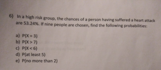 6) In a high risk group, the chances of a person having suffered a heart attack are 53.24%. If nine people are chosen, find t