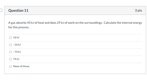 Question 11 3 pts A gas absorbs 45 kJ of heat and does 29 kJ of work on the surroundings. Calculate the internal energy for t