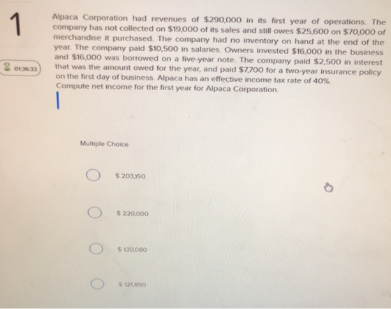 Alpaca Corporation had revenues of $290,000 in its first year of operations. The company has not collected on $19,000 of its sales and still owes $25,600 on $70,000 of merchandise it purchased. The company had no inventory on hand at the end of the year. The company paid $10,500 in salaries. Owners invested $16,000 in the business and $16,000 was borrowed on a five-year note. The company paid $2,500 in interest 8 0136a3 that was the amount owed for the year, and paid $7.700 for a two-year insurance policy on the first day of business. Alpaca has an effective income tax rate of 40%. Compute net income for the first year for Alpaca Corporation. Multiple Choice $203,150 $ 220,000 s 130,080 S 121,890o