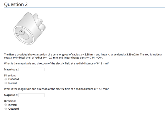 Question 2 The figure provided shows a section of a very long rod of radius a = 2.38 mm and linear charge density 339 nC/m. The rod is inside a coaxial cylindrical shell of radius b= 10.7 mm and linear charge density-7.94 nCm. What is the magnitude and direction of the electric field at a radial distance of 6.18 mm? Magnitude: Direction: O Outward Inward What is the magnitude and direction of the electric field at a radial distance of 17.5 mm? Magnitude: Direction: O Inward O Outward