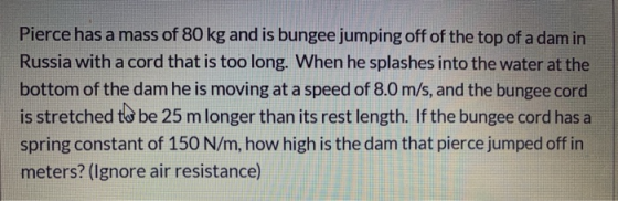 Pierce has a mass of 80 kg and is bungee jumping off of the top of a dam in Russia with a cord that is too long. When he spla