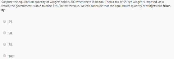 Suppose the equilibrium quantity of widgets sold is 200 when there is no tax. Then a tax of $5 per widget is imposed. As a re