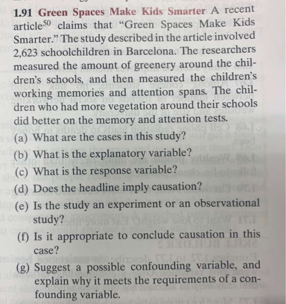 1.91 Green Spaces Make Kids Smarter A recent article50 claims that Green Spaces Make Kids Smarter The study described in the article involved 2,623 schoolchildren in Barcelona. The researchers measured the amount of greenery around the ch drens schools, and then measured the childrens working memories and attention spans. The chil dren did better on the memory and attention tests. (a) What are the cases in this study? (b) What is the explanatory variable? (c) What is the response variable? (d) Does the headline imply causation? (e) Is the study an experiment or an observational il- who had more vegetation around their schools study? (f) Is it appropriate to conclude causation in this case? (g) Suggest a possible confounding variable, and explain why it meets the requirements of a con- founding variable