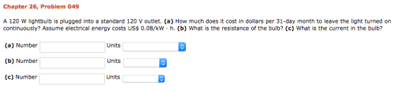 Chapter 26, Problem 049 A 120 W lightbulb is plugged into a standard 120 V outlet. (a) How much does it cost in dollars per 3