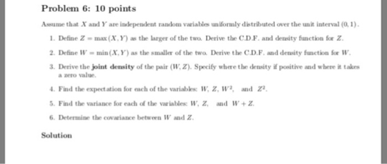 Problem 6: 10 points Assume that X and Y are independent random variables uniformly distributed over the unit interval (0,1) 1. Define Z max (X. Y) as the larger of the two, Derive the C.DF. and density function for Z. 2. Define W min(X,Y) as the smaller of the two. Derive the C.D.F.and density function for W 3. Derive the joint density of the pair (W. Z). Specify where the density if positive and where it takes a zero value. Find the expectation for each of the variables: W. z, W2, and Z 5. Find the variance for each of the variables: W, Z, and W+Z 6. Determine the covariance between W and Z Solution