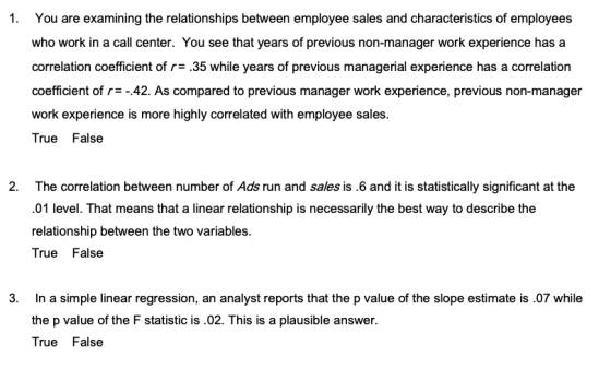 1. You are examining the relationships between employee sales and characteristics of employees who work in a call center. You see that years of previous non-manager work experience has a correlation coefficient of r.35 while years of previous managerial experience has a correlation coefficient of r-42. As compared to previous manager work experience, previous non-manager work experience is more highly correlated with employee sales. True False 2. The correlation between number of Ads run and sales is .6 and it is statistically significant at the .01 level. That means that a linear relationship is necessarily the best way to describe the relationship between the two variables. True False 3. In a simple linear regression, an analyst reports that the p value of the slope estimate is.07 while the p value of the F statistic is.02. This is a plausible answer. True False