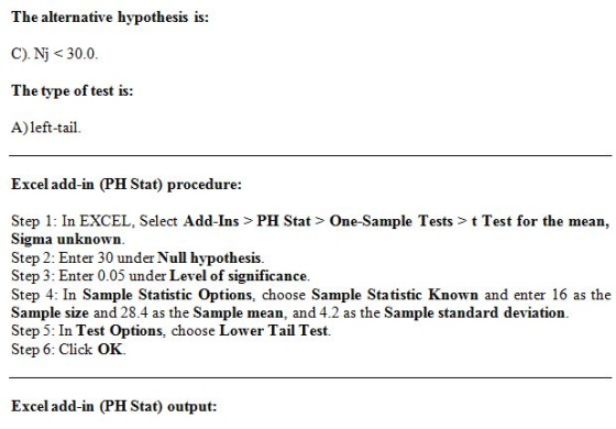 The alternative hypothesis is: C). Nj<30.0. The type of test is: A)left-tail. Excel add-in (PH Stat) procedure: Step 1: In EXCEL, Select Add-Ins > PH Stat> One-Sample Tests> t Test for the mean, Sigma unknown. Step 2: Enter 30 under Null hypothesis. Step 3: Enter 0.05 under Level of significance. Step 4: In Sample Statistic Options, choose Sample Statistic Known and enter 16 as the Sample size and 28.4 as the Sample mean, and 4.2 as the Sample standard deviation. Step 5: In Test Options, choose Lower Tail Test. Step 6: Click OK. Excel add-in (PH Stat) output: