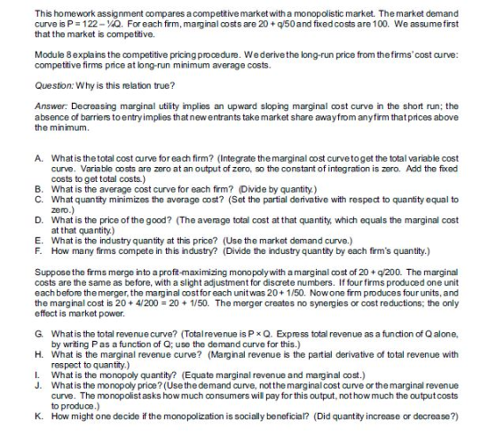 This homework assignment compares a competitive market with a monopolistic market. The market demand curve is P 122-¼Q. For each firm, marginal oosts are 20 + qi50 and fixed costs are 1 00. We assume first that the market is competitive. Module 8explains the competitive pricing procedure. Wederive the long-run price from the firms cost curve competitive firms price at long-run minimum average costs. Question: Why is this relation true? Answer: Decreasing marginal utility implies an upward sloping marginal cost curve in the short run; the absence of barriers toentryimplies that new entrants take market share awayfrom anyfirm that prices above the minimum. A. what is the total cost curve for each firm? (Integrate the marginal oost curve to get the total variable cost curve. Variable costs are zero at an output of zero, so the constant of integration is zero. Add the fixed costs to get total costs.) what is the average cost curve for each firm? (Divide by quantity) What quantity minimizes the average cost? (Set the partial derivative with respect to quantity equal to zero B. C. D. What is the price of the good? (The average total cost at that quantity which equals the marginal cost E. F. at that quantity.) What is the industry quantity at this price? (Use the market demand curve.) How many firms compete in this industry? (Divide the industry quantity by each firms quantity.) Supposethe firms merge into a profit-maximizing monopolywith a marginal cost of 20+ q/200. The marginal costs are the same as before, with a slight adjustment for discrete numbers. If four firms produced one unit each before the merger, the marginal costfor each unit was 20+1/50. Now one firm produces four units, and the marginal cost is 20 + 4/200 = 20 + 1/50·The merger creates no synergies or cost reductions; the only effect is market power. G. Whatis the total revenue curve? Totalrevenue is Px Q. Express total revenue as a function of Q alone, by writing Pas a function of Q; use the demand curve for this.) H. What is the marginal revenue curve? (Marginal revenue is the partial derivative of total revenue with respect to quantity.) I. What is the monopoly quantity? (Equate marginal revenue and marginal cost.) J. Whatis the monopoly price? (Use the demand curve, not the marginal cost curve or the marginal revenue curve. The monopolist asks how much consumers will pay for this output, not how much the output costs to produce.) How might one decide if the monopolization is socially beneficial? K. (Did quantity increase or decrease?)