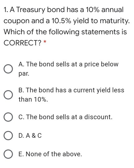 1. A Treasury bond has a 10% annual coupon and a 10.5% yield to maturity. Which of the following statements is CORRECT? * A.