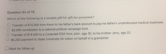Question 63 of 75. Which of the following is a taxable gift for gift tax purposes? Transfer of $15,500 from Kevin to his fath