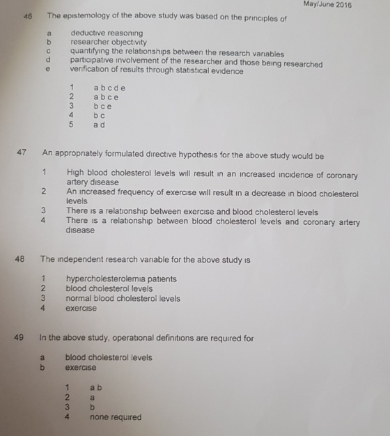 May/June 2016 46 The epistemology of the above study was based on the principles of deductive reasoning b researcher objectivity c quantifying the relationships between the research variables d participative involvement of the researcher and those being researched e venification of results through statistical evidence 1 a bcde 2 ab ce 3 bce 4 b C 5 a o An appropriately formulated directive hypothesis for the above study would be 1 High blood cholesterol levels will result in an increased incidence of coronary 2 An increased frequency of exercise will result in a decrease in blood cholesterol 3 There is a relationship between exercise and blood cholesterol levels 47 artery disease levels 4 There is a relationship between blood cholesterol levels and coronary artery disease 48 The independent research variable for the above study is 1 hypercholesterolemia patients 2 blood cholesterol levels 3 normal blood cholesterol levels 4 exercise 49 In the above study, operational definitions are required for a blood cholesterol levels b exercise 1 2 a b 4 none required