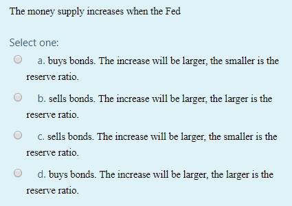 The money supply increases when the Fed Select one: a. buys bonds. The increase will be larger, the smaller is the reserve ra