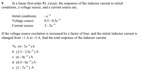 9. In a linear first-order RL circuit, the responses of the inductor current to initial conditions, a voltage source, and a current source are, Initial conditions: -e2 Voltage source Current source: 0.5-0.5e 2-2e If the voltage source excitation is increased by a factor of four, and the initial inductor current is changed from-1 A to-3 A, find the total response of the inductor current. a. (4-7e)A b. (2.5-3.5e)A d. (0.5-9eA e. (2-7e) A