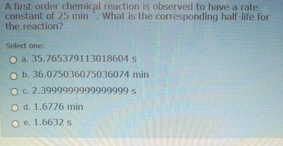 A first-order chemical reaction is observed to have a rate constant of 25 min . What is the corresponding half-life for the r