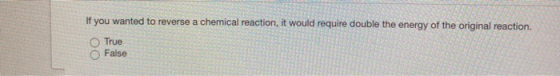 If you wanted to reverse a chemical reaction, it would require double the energy of the original reaction. True False