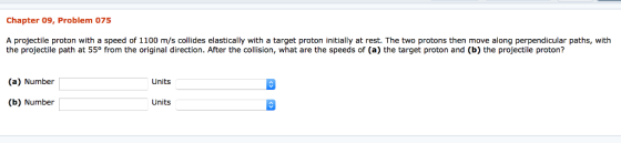 Chapter 09, Problem 075 A projectile proton with a speed of 1100 m/s collides elastically with a target proton initially at rest. The two protons then move along perpendicular paths, with the projectile path at 55° from the original direction. After the collision, what are the speeds of (a) the target proton and (b) the projectile proton? (a) Number Units (b) Number Units
