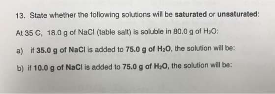 13. State whether the following solutions will be saturated or unsaturated: At 35 C, 18.0 g of NaCl (table salt) is soluble i