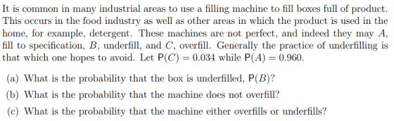 It is common in many industrial areas to use a filling machine to fill boxes full of product. This occurs in the food industry as well as other areas in which the product is used in the home, for example, detergent. These machines are not perfect, and indeed they may A fill to specification, B, underfill, and C, overfill. Generally the practice of underfilling is that which one hopes to avoid. Let P(C) 0.034 while P(A)0.960. (a) What is the probability that the box is underfilled, P(B)? (b) What is the probability that the machine does not overfill? (c) What is the probability that the machine either overfills or underfills?