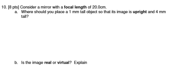 10. [8 pts] Consider a mirror with a focal length of 20.0cm a. Where should you place a 1 mm tall object so that its image is upright and 4 mm tall? b. Is the image real or virtual? Explain