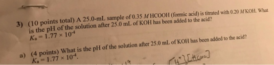 3) (10 points total) A 25.0-ml sample of 0.35 M HCOOH (formic acid) is titrated with 0.20 M KOH, What is the pH of the soluti