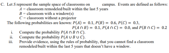 C. Let S represent the sample space of classrooms on C classroom without a projector i. Compute the probability P(A nBnC). campus. Events are defined as follows: A classroom remodeled/built within the last 5 years B- classroom with a window(s) The following probabilities are known: PCA)0.1, P(B)0.6, P(C)0.3, P(An B)0.1, P(AnC)- 0.0, and P(B nC)0.2 ii. Compute the probability P(A UBUC) ii. Provide evidence, using the rules of probability, that you cannot find a classroom remodeled/built within the last 5 years that doesnt have a window.