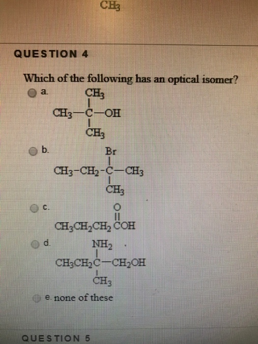 CE3 QUESTION 4 Which of the following has an optical isomer? o a3 CH CH3 -C-OH CH3 b. Br CH3-CH2-C-CH3 CH3 C. CH3 CH2CH2 COH d. NH2 CH3CH2CCH2OH CH3 e none of these QUESTION 5