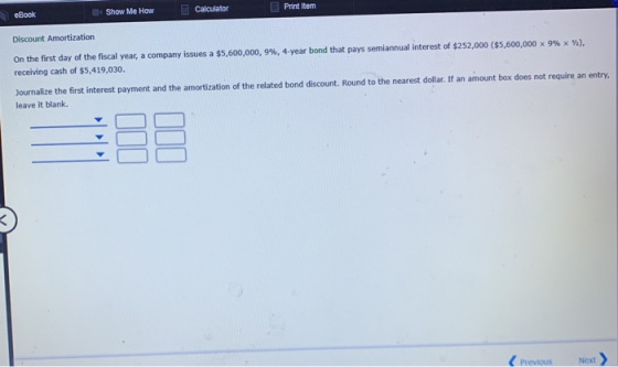 Show Me How Print Item eBook Calculator Discount Amortization On the first day of the fiscal year, a company issues a $5,600,