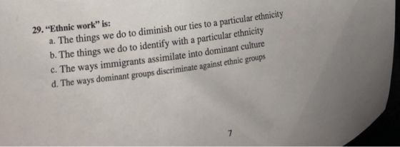 29. Ethnic work is: a. The things we do to diminish our ties to a particular ethnicity b. The things we do to identify with a particular ethnicity C. The ways immigrants assimilate into dominant d. The ways dominant groups discriminate against et culture