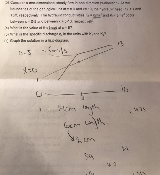 (5) Consider a one-dimensional steady flow in one direction (x-direction). At the boundaries of the geological unit atx = 0 and x= 10, the hydraulic head (h) is 1 and 13m, respectively. The hydraulic conductivities K, 6ms and K- 3ms occur between x 0-5 and between x = 5.10, respectively. (a) What is the value of the head atx 5? (b) What is the specific discharge q, in the units with K, and K2? (c) Graph the solution in a h(x) diagram. i3 Io 너75 102