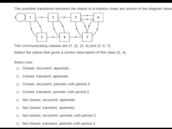 The possible transitions between the states of a Markov chain are shown in the diagram belo The communicating classes are (1, 2). (3. 4) and (5. 6. 7 Select the option that gives a correct description of the class (3,4) Select one: Closed, recurrent, aperiodic Closed, transient, aperiodic Closed, recurrent, periodic with period 2 Closed, transient, periodic with period 2 Not closed, recurrent, aperodic Not closed, transient, aperiodic Not closed, recurrent periodic with period 2 Not closed, transient, periodic with period 2