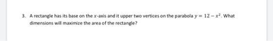 3. A rectangle has its base on the x-axis and it upper two vertices on the parabola y = 12 - x2. What dimensions will maximiz