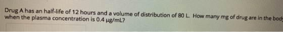 Drug A has an half-life of 12 hours and a volume of distribution of 80 L. How many mg of drug are in the body when the plasma