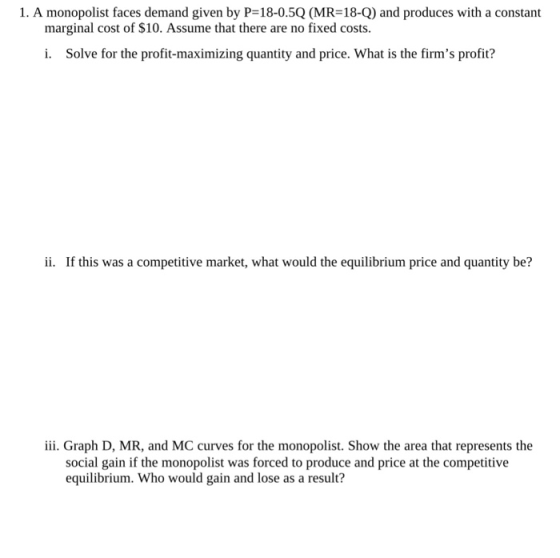 1. A monopolist faces demand given by P=18-0.50(MR-18-Q) and produces with a constant marginal cost of $10. Assume that there are no fixed costs. i. Solve for the profit-maximizing quantity and price. What is the firms profit? ii. If this was a competitive market, what would the equilibrium price and quantity be? iii. Graph D, MR, and MC curves for the monopolist. Show the area that represents the social gain if the monopolist was forced to produce and price at the competitive equilibium. Who would gain and lose as a result?