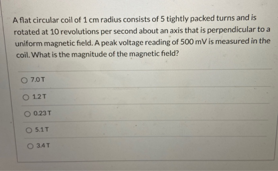 A flat circular coil of 1 cm radius consists of 5 tightly packed turns and is rotated at 10 revolutions per second about an a