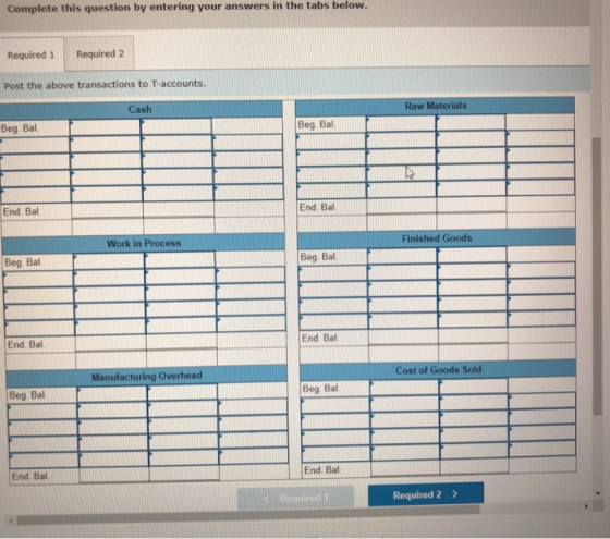 Complete this question by entering your answers in the tabs below. Required 1 Required 2 Post the above transactions to T-accounts. Cash Raw Materials Beg. Bal Beg Bal End Bal End Bal Finished Goods Work in Process Beg. Bal Beg. Bal. End Bal End. Bal Cost of Goods Sold Manufacturing Overhead Beg Bal Beg Bal End. Ba End. Bal Required 2>