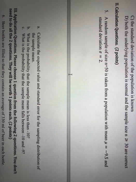 C) the standard deviation of the population is known D) both the underlying population is normal and the sample size n 30 are correct II. Calculation Questions. (2 points) 5. A random sample of size n=50 is taken from a population with mean μ =-9.5 and standard deviation 2. Calculate the expected value and standard error for the sampling distribution of the sample mean. What is the probability that the sample mean is less than -10? a. b. c. What is the probability that the sample mean falls between -10 and -9? III. Application Questions. Please choose 1 question from the following 2 questions. You dont 6. Beer bottles are filled so that they contain an average of 330 ml of beer in each bottle. need to do all the 2 questions. They will be worth 1 points each. (2 points)